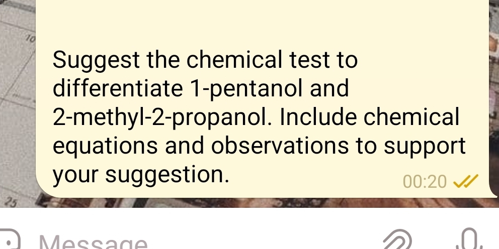 Suggest the chemical test to 
differentiate 1 -pentanol and 
2-methyl-2-propanol. Include chemical 
equations and observations to support 
your suggestion. 
00:20
25
Message