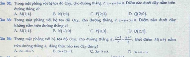 Cầu 32: Trong mặt phẳng với hệ tọa độ Oxy, cho đường thắng d:x-y+3=0 Điểm nào dưới đây nằm trên
đường thắng #?
A. M(1;4). B. N(1:0). C. P(2;3). D. Q(2;0). 
Câu 33: Trong mặt phẳng với hhat c tọa độ Oxy, cho đường thắng d:x-y+3=0 Diểm nào dưới dây
không nằm trên đường thắng 4?
A. M(1;4). B. N(-3,0). C. P(0;3). D. Q(2;1). 
Câu 34: Trong mặt phẳng với hệ tọa độ Oxy, cho đường thắng đ:  (x-1)/2 = (y+1)/3  : Biết điểm M(a,b) nằm
trên đường thắng 4, dẳng thức nào sau đây đúng?
A. 3a-2b=5. B. 3a+2b=5 C. 3a-b=5 D. 3a+b=5
_ =_ 