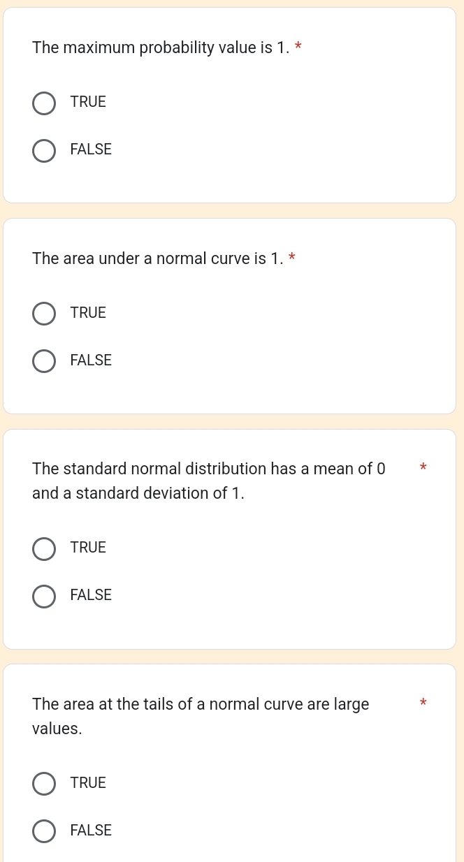 The maximum probability value is 1. *
TRUE
FALSE
The area under a normal curve is 1. *
TRUE
FALSE
The standard normal distribution has a mean of 0 *
and a standard deviation of 1.
TRUE
FALSE
The area at the tails of a normal curve are large *
values.
TRUE
FALSE