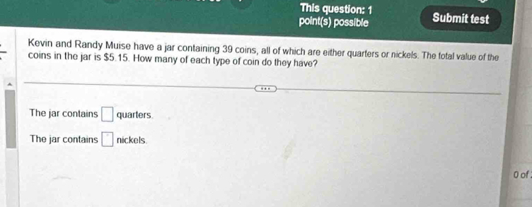 This question: 1 
point(s) possible Submit test 
Kevin and Randy Muise have a jar containing 39 coins, all of which are either quarters or nickels. The total value of the 
coins in the jar is $5.15. How many of each type of coin do they have? 
The jar contains □ quarters 
The jar contains □ nicl els 
0 of