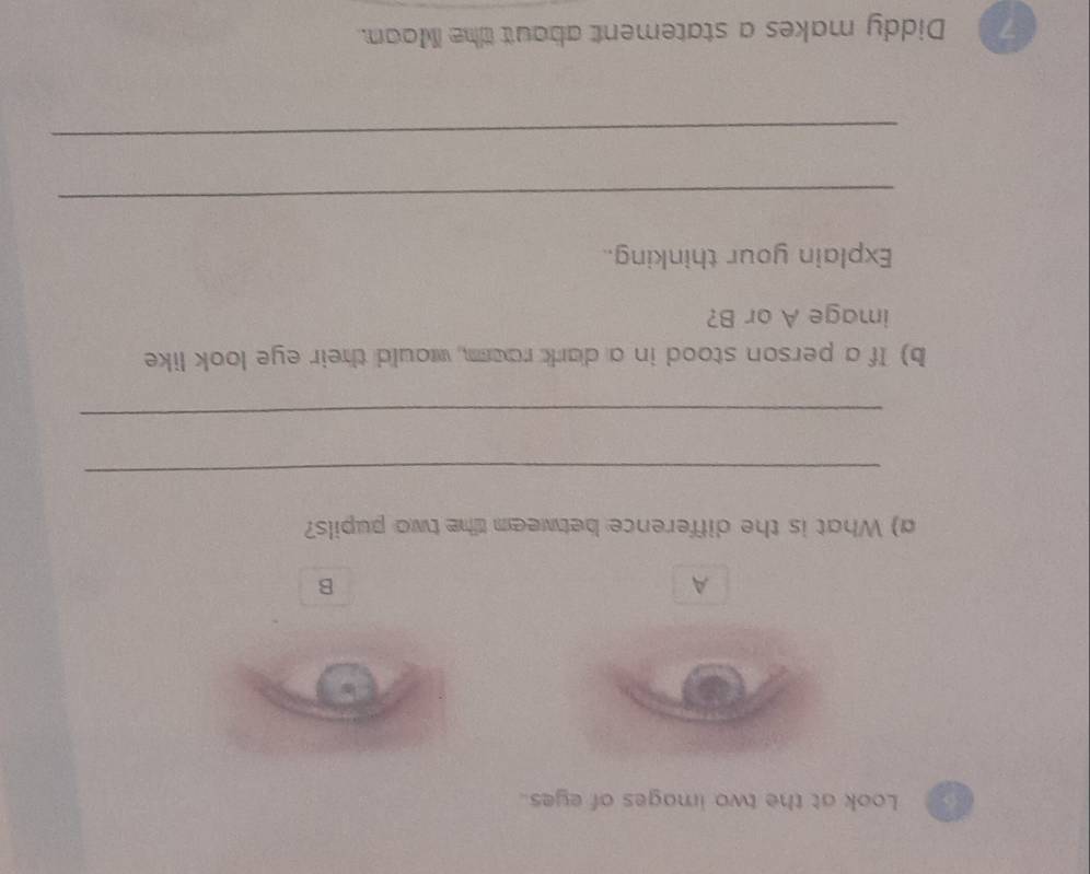 Look at the two images of eyes. 
A 
B 
a) What is the difference betweem the two pupils? 
_ 
_ 
b) If a person stood in a dark raam, would their eye look like 
image A or B? 
Explain your thinking.. 
_ 
_ 
Diddy makes a statement about the Moon.