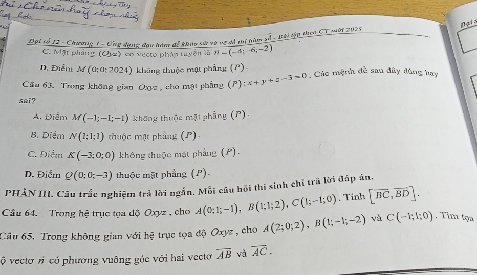 Đại s
Đại số 12 - Chương 1 - Ứng dụng đạo hàm đễ khảo sát và vẽ đồ thị hàm so - Bài tập theo CT mới 2025
C. Mặt phẳng (Oyz) có vectơ pháp tuyền là overline n=(-4;-6;-2).
D. Điểm M (0;0;2024) không thuộc mặt phẳng (P) .
Câu 63. Trong không gian Oxyz , cho mặt phẳng (P): x+y+z-3=0. Các mệnh đề sau dây đúng hay
sai?
A. Điểm M(-1;-1;-1) không thuộc mặt phẳng (P).
B. Điểm N(1;1;1) thuộc mặt phẳng (P).
C. Điểm K(-3;0;0) không thuộc mặt phẳng (P).
D. Điểm Q(0;0;-3) thuộc mặt phẳng (P).
PHÀN III. Câu trắc nghiệm trã lời ngắn. Mỗi câu hồi thí sinh chỉ trả lời đáp án.
Câu 64. Trong hệ trục tọa độ Oxyz , cho A(0;1;-1), B(1;1;2), C(1;-1;0). Tính [vector BC,vector BD]. 
Câu 65. Trong không gian với hệ trục tọa độ Oxyz , cho A(2;0;2), B(1;-1;-2) và C(-1;1;0). Tim tọa
vộ vectơ π có phương vuông góc với hai vectơ overline AB và overline AC.