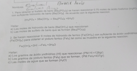 Nombres 
1. Para obtener el fosfato de bario (Ba_3(PO_4)_2) se hacen reaccionar 0.75 moles de ácido fosforico (H_3PO
con suficiente hidroxido de bario  Ba(OH)_2 de acuerdo con la siguiente reacción
2H_3PO_4+3Ba(OH)_2to Ba_3(PO_4)_2+6H_2O
Hallar 
a) Las moles de hidroxido de bario  Ba(OH)_2 que reaccionan 
b) Las moles de sulfato de bario que se forman  Ba_3(PO_4)_2
2. Se hacen reaccionar 6 moles de hidroxido de ferrico  Fe(OH)_3 con suficiente de ácido yodhídrico
 Fe(OH)_3 l para obtener el yoduro ferrico (Fel₃) tal como se muestra en la siguiente reacción
Fe(OH)_3+3HIto FeI_3+3H_2O
Hallar: 
a) Los gramos de ácido yodhídrico (HI) que reaccionan (PM HI=128gr)
b) Los gramos de yoduro ferrico (Fel₃) que se forman. (PM FeI_3=437gr)
c) Las moles de agua que se forman (H_2O)