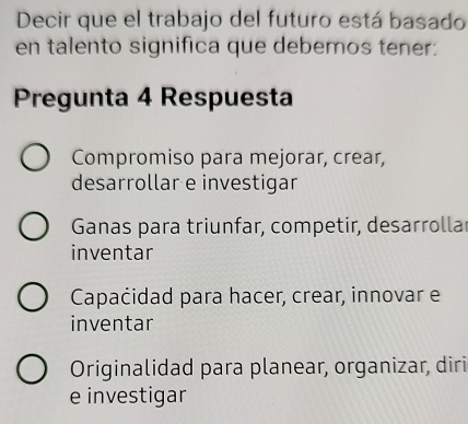 Decir que el trabajo del futuro está basado
en talento significa que debemos tener:
Pregunta 4 Respuesta
Compromiso para mejorar, crear,
desarrollar e investigar
Ganas para triunfar, competir, desarrollar
inventar
Capaćidad para hacer, crear, innovar e
inventar
Originalidad para planear, organizar, diri
e investigar