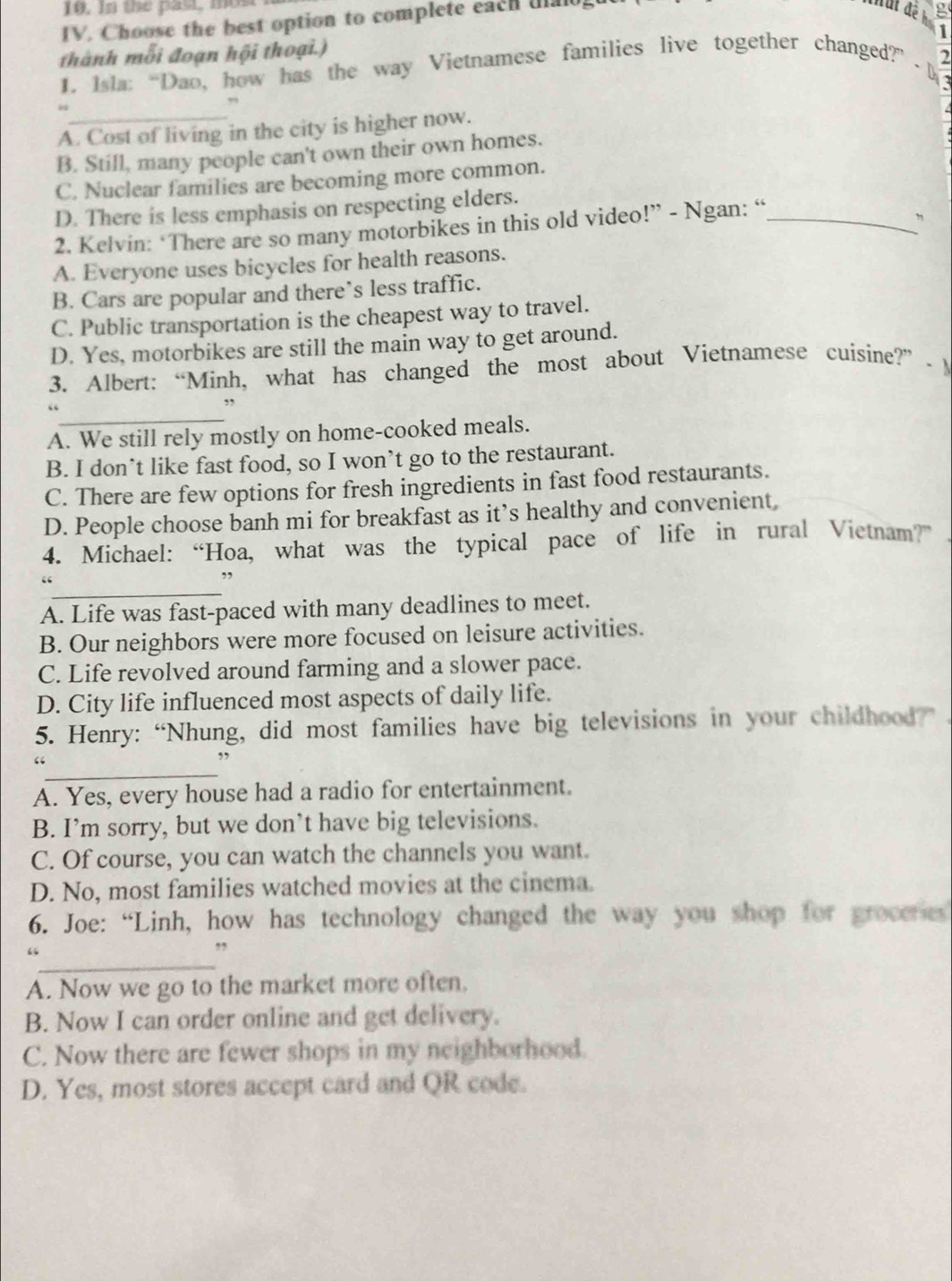 In the past, mos
IV. Choose the best option to complete each uao
B
1
thành mỗi đoạn hội thoại.)
2
1. Isla: “Dao, how has the way Vietnamese families live together changed?”  M
A. Cost of living in the city is higher now.
B. Still, many people can't own their own homes.
C. Nuclear families are becoming more common.
D. There is less emphasis on respecting elders.
2. Kelvin: ‘There are so many motorbikes in this old video!” - Ngan: “_
”
A. Everyone uses bicycles for health reasons.
B. Cars are popular and there’s less traffic.
C. Public transportation is the cheapest way to travel.
D. Yes, motorbikes are still the main way to get around.
3. Albert: “Minh, what has changed the most about Vietnamese cuisine?” - M
_
“
.,
A. We still rely mostly on home-cooked meals.
B. I don’t like fast food, so I won’t go to the restaurant.
C. There are few options for fresh ingredients in fast food restaurants.
D. People choose banh mi for breakfast as it’s healthy and convenient,
4. Michael: “Hoa, what was the typical pace of life in rural Vietnam?”
_
“
”
A. Life was fast-paced with many deadlines to meet.
B. Our neighbors were more focused on leisure activities.
C. Life revolved around farming and a slower pace.
D. City life influenced most aspects of daily life.
5. Henry: “Nhung, did most families have big televisions in your childhood?”
_
“
,,
A. Yes, every house had a radio for entertainment.
B. I’m sorry, but we don’t have big televisions.
C. Of course, you can watch the channels you want.
D. No, most families watched movies at the cinema.
6. Joe: “Linh, how has technology changed the way you shop for grocenes
_
”
A. Now we go to the market more often.
B. Now I can order online and get delivery.
C. Now there are fewer shops in my neighborhood.
D. Yes, most stores accept card and QR code.