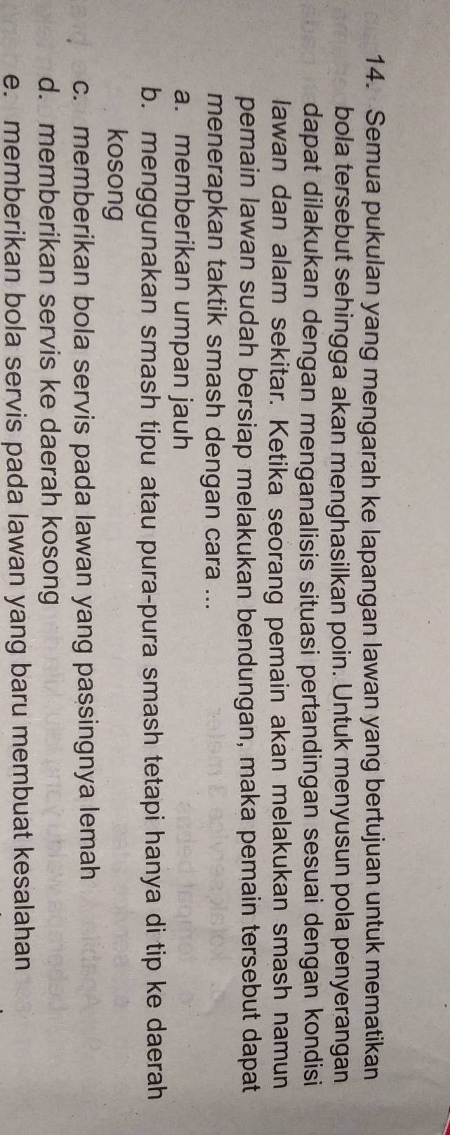 Semua pukulan yang mengarah ke lapangan lawan yang bertujuan untuk mematikan
bola tersebut sehingga akan menghasilkan poin. Untuk menyusun pola penyerangan
dapat dilakukan dengan menganalisis situasi pertandingan sesuai dengan kondisi
lawan dan alam sekitar. Ketika seorang pemain akan melakukan smash namun
pemain lawan sudah bersiap melakukan bendungan, maka pemain tersebut dapat
menerapkan taktik smash dengan cara ...
a. memberikan umpan jauh
b. menggunakan smash tipu atau pura-pura smash tetapi hanya di tip ke daerah
kosong
c. memberikan bola servis pada lawan yang passingnya lemah
d. memberikan servis ke daerah kosong
e. memberikan bola servis pada lawan yang baru membuat kesalahan