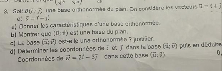 (sqrt(b)sqrt(a)) ab 
3. Soit B(vector l;vector j) une base orthonormée du plan. On considère les vecteurs vector u=vector i+vector j
et vector v=vector i-vector j. 
a) Donner les caractéristiques d'une base orthonormée. 
b) Montrer que (vector u;vector v) est une base du plan. 
c) La base (vector u;vector v) est-elle une orthonormée ? justifier. 
d) Déterminer les coordonnées de vector l et vector j dans la base (vector u;vector v) puis en déduire 
Coordonnées de vector w=2vector i-3vector j dans cette base (vector u;vector v). 0,