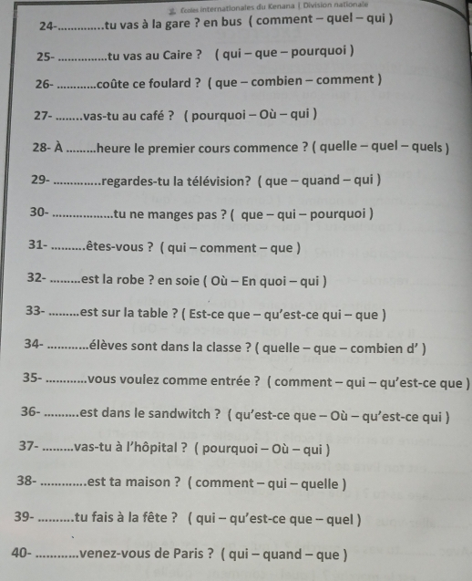  Ecoles internationales du Kenana | Division nationale
24- ............. Atu vas à la gare ? en bus ( comment - quel - qui )
25- ............. tu vas au Caire ? ( qui - que - pourquoi )
26- ........... coûte ce foulard ? ( que - combien - comment )
27- ........vas-tu au café ? ( pourquoi - Où - qui )
28- À .........heure le premier cours commence ? ( quelle - quel - quels )
29- *.... Aregardes-tu la télévision? ( que - quand - qui )
30- ................. tu ne manges pas ? ( que - qui - pourquoi )
31- ....... cêtes-vous ? ( qui - comment - que )
32- .........est la robe ? en soie ( Où - En quoi - qui )
33- ........est sur la table ? ( Est-ce que - qu’est-ce qui - que )
34- ............élèves sont dans la classe ? ( quelle - que - combien d’ )
35- ........... .vous voulez comme entrée ? ( comment - qui - qu’est-ce que )
36- ..........est dans le sandwitch ? ( qu’est-ce que - Où - qu’est-ce qui )
37- .........vas-tu à l’hôpital ? ( pourquoi - Où - qui )
38- ..............est ta maison ? ( comment - qui - quelle )
39- ...........tu fais à la fête ? ( qui - qu'est-ce que - quel )
40- ............venez-vous de Paris ? ( qui - quand - que )