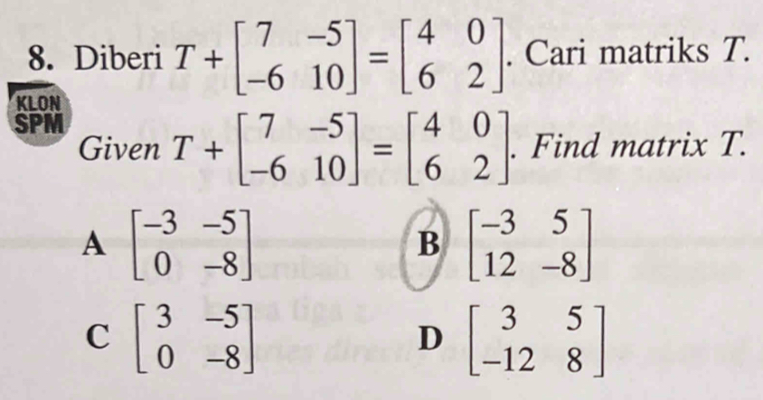 Diberi T+beginbmatrix 7&-5 -6&10endbmatrix =beginbmatrix 4&0 6&2endbmatrix. Cari matriks T.
KLON
SPM
Given T+beginbmatrix 7&-5 -6&10endbmatrix =beginbmatrix 4&0 6&2endbmatrix. Find matrix T.
A beginbmatrix -3&-5 0&-8endbmatrix
B beginbmatrix -3&5 12&-8endbmatrix
C beginbmatrix 3&-5 0&-8endbmatrix
D beginbmatrix 3&5 -12&8endbmatrix