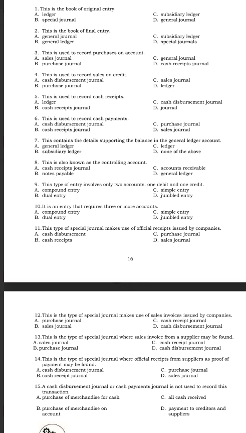 This is the book of original entry.
A. ledger C. subsidiary ledger
B. special journal D. general journal
2. This is the book of final entry.
A. general journal C. subsidiary ledger
B. general ledger D. special journals
3. This is used to record purchases on account.
A. sales journal C. general journal
B. purchase journal D. cash receipts journal
4. This is used to record sales on credit.
A. cash disbursement journal C. sales journal
B. purchase journal D. ledger
5. This is used to record cash receipts.
A. ledger C. cash disbursement journal
B. cash receipts journal D. journal
6. This is used to record cash payments.
A. cash disbursement journal C. purchase journal
B. cash receipts journal D. sales journal
7. This contains the details supporting the balance in the general ledger account.
A. general ledger C. ledger
B. subsidiary ledger D. none of the above
8. This is also known as the controlling account
A. cash receipts journal C. accounts receivable
B. notes payable D. general ledger
9. This type of entry involves only two accounts: one debit and one credit.
A. compound entry C. simple entry
B. dual entry D. jumbled entry
10.It is an entry that requires three or more accounts.
A. compound entry C. simple entry
B. dual entry D. jumbled entry
11.This type of special journal makes use of official receipts issued by companies.
A. cash disbursement C. purchase journal
B. cash receipts D. sales journal
16
12.This is the type of special journal makes use of sales invoices issued by companies.
A. purchase journal C. cash receipt journal
B. sales journal D. cash disbursement journal
13.This is the type of special journal where sales invoice from a supplier may be found.
A. sales journal C. cash receipt journal
B. purchase journal D. cash disbursement journal
14.This is the type of special journal where official receipts from suppliers as proof of
payment may be found.
A. cash disbursement journal C. purchase journal
B. cash receipt journal D. sales journal
15.A cash disbursement journal or cash payments journal is not used to record this
transaction.
A. purchase of merchandise for cash C. all cash received
B. purchase of merchandise on D. payment to creditors and
account suppliers