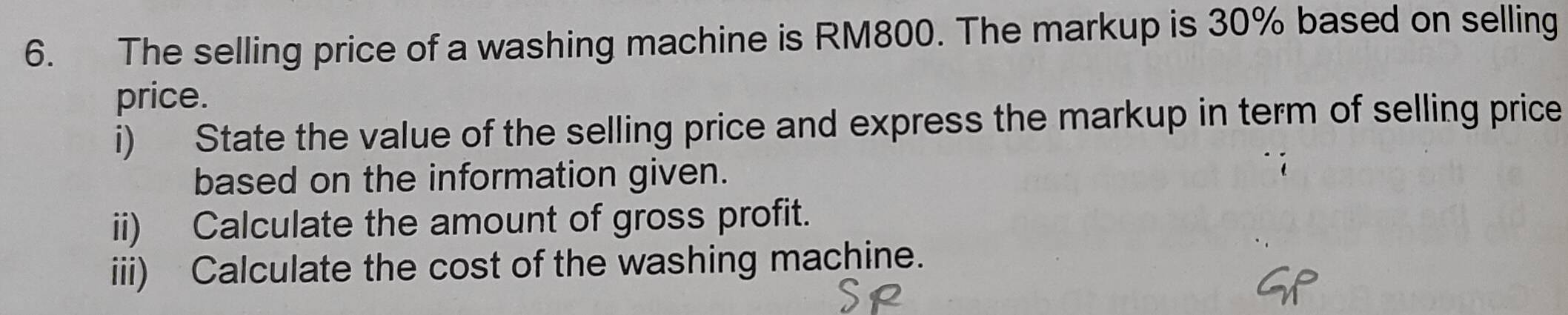 The selling price of a washing machine is RM800. The markup is 30% based on selling 
price. 
i) State the value of the selling price and express the markup in term of selling price 
based on the information given. 
ii) Calculate the amount of gross profit. 
iii) Calculate the cost of the washing machine.