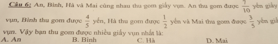 An, Bình, Hà và Mai cùng nhau thu gom giấy vụn. An thu gom được  7/10  yến giấy
vụn, Bình thu gom được  4/5  yến, 1, Hà thu gom được  1/2  yến và Mai thu gom được  3/5  yến giá
vụn. Vậy bạn thu gom được nhiều giấy vụn nhất là:
A. An B. Bình C. Hà D. Mai