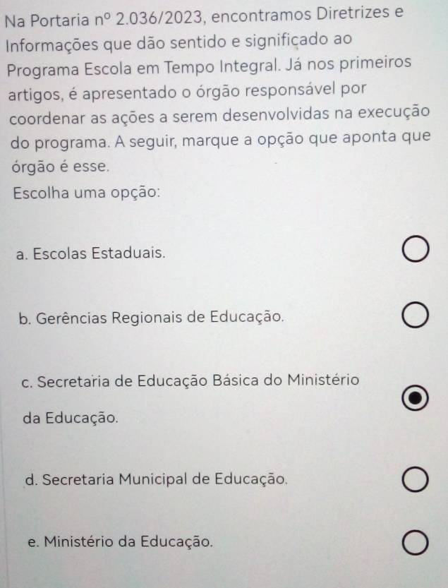 Na Portaria n° 2.036/2023, encontramos Diretrizes e
Informações que dão sentido e signifiçado ao
Programa Escola em Tempo Integral. Já nos primeiros
artigos, é apresentado o órgão responsável por
coordenar as ações a serem desenvolvidas na execução
do programa. A seguir, marque a opção que aponta que
órgão é esse.
Escolha uma opção:
a. Escolas Estaduais.
b. Gerências Regionais de Educação.
c. Secretaria de Educação Básica do Ministério
da Educação.
d. Secretaria Municipal de Educação.
e. Ministério da Educação.