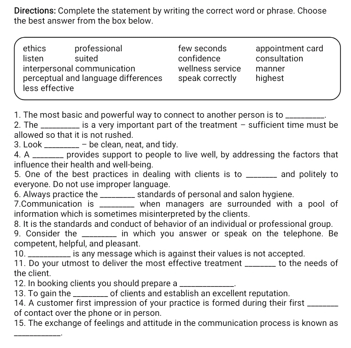 Directions: Complete the statement by writing the correct word or phrase. Choose
the best answer from the box below.
ethics professional few seconds appointment card
listen suited confidence consultation
interpersonal communication wellness service manner
perceptual and language differences speak correctly highest
less effective
1. The most basic and powerful way to connect to another person is to_
2. The _is a very important part of the treatment - sufficient time must be
allowed so that it is not rushed.
3. Look _- be clean, neat, and tidy.
4. A _provides support to people to live well, by addressing the factors that
influence their health and well-being.
5. One of the best practices in dealing with clients is to _and politely to
everyone. Do not use improper language.
6. Always practice the _standards of personal and salon hygiene.
7.Communication is _when managers are surrounded with a pool of
information which is sometimes misinterpreted by the clients.
8. It is the standards and conduct of behavior of an individual or professional group.
9. Consider the _in which you answer or speak on the telephone. Be
competent, helpful, and pleasant.
10. _is any message which is against their values is not accepted.
11. Do your utmost to deliver the most effective treatment _to the needs of
the client.
12. In booking clients you should prepare a_
13. To gain the _of clients and establish an excellent reputation.
14. A customer first impression of your practice is formed during their first_
of contact over the phone or in person.
15. The exchange of feelings and attitude in the communication process is known as
_