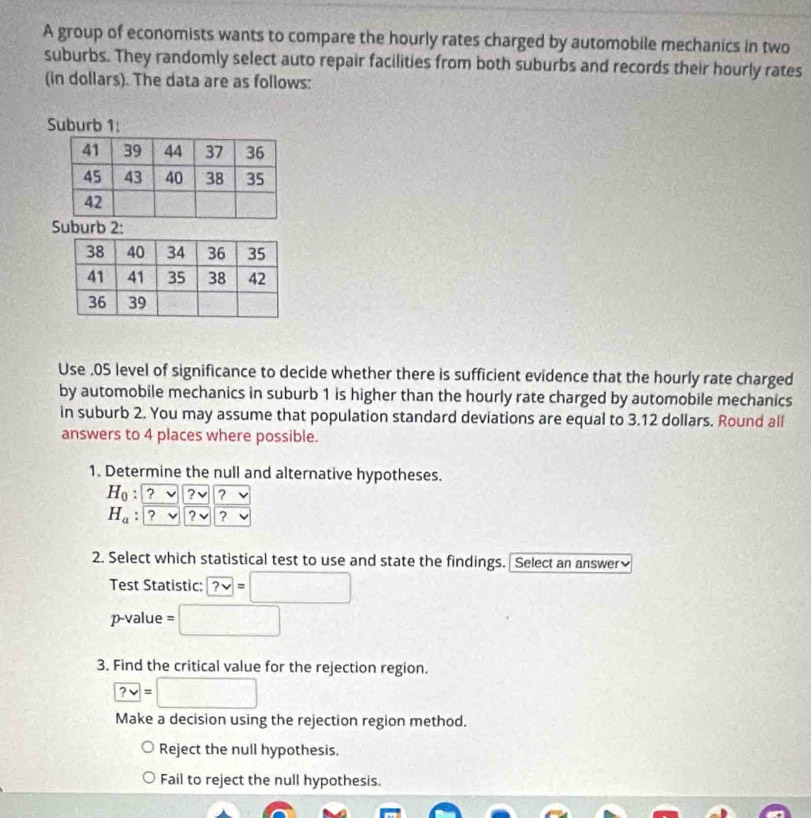 A group of economists wants to compare the hourly rates charged by automobile mechanics in two
suburbs. They randomly select auto repair facilities from both suburbs and records their hourly rates
(in dollars). The data are as follows:
Suburb 1:
Suburb 2:
Use . 05 level of significance to decide whether there is sufficient evidence that the hourly rate charged
by automobile mechanics in suburb 1 is higher than the hourly rate charged by automobile mechanics
in suburb 2. You may assume that population standard deviations are equal to 3.12 dollars. Round all
answers to 4 places where possible.
1. Determine the null and alternative hypotheses.
H_0:? ?
H_a. ? - ? ?
2. Select which statistical test to use and state the findings. Select an answer
Test Statistic: ?vee =□
p-value = □
3. Find the critical value for the rejection region.
?vee =□
Make a decision using the rejection region method.
Reject the null hypothesis.
Fail to reject the null hypothesis.