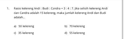 Rasio kelereng Andi : Budi : Candra =3:4:7. Jika selisih kelereng Andi
dan Candra adalah 15 kelereng, maka jumlah kelereng Andi dan Budi
adalah...
a) 50 kelereng b) 70 kelereng
c) 35 kelereng d) 55 kelereng