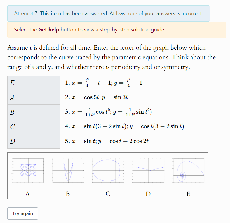 Attempt 7: This item has been answered. At least one of your answers is incorrect.
Select the Get help button to view a step-by-step solution guide.
Assume t is defined for all time. Enter the letter of the graph below which
corresponds to the curve traced by the parametric equations. Think about the
range of x and y, and whether there is periodicity and or symmetry.
1. x= t^3/4 -t+1; y= t^2/4 -1
2. x=cos 5t; y=sin 3t
3. x= 1/1+t^2 cos t^2; y= 1/1+t^2 sin t^2)
4. x=sin t(3-2sin t); y=cos t(3-2sin t)
5. x=sin t; y=cos t-2cos 2t
A
B
C
D
E
Try again