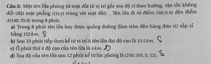 Một tên lửa phóng từ mặt đất từ vị trí gốc toạ độ 0 theo hướng, vận tốc không 
đổi (đặt mặt phẳng (Oxy) trùng với mặt đất) . Tên lửa đi từ điểm O(0;0 ;0) đến điểm 
A(140; 70; 8) trong 8 phút. 
a) Trong 8 phút tên lửa bay được quảng đường (làm tròn đến hàng đơn vị) xấp xỉ 
bằng 152 km. 
b) Sau 10 phút tiếp theo kể từ vị trí A tên lửa đạt độ cao là 13.5 km. 
c) Ở phút thứ 4 độ cao của tên lửa là 4 km. 
d) Toạ độ của tên lửa sau 12 phút kể từ lúc phóng là (210; 105, 5; 12).
x^2+x-1