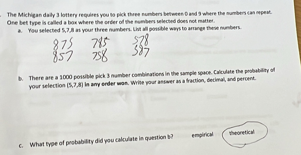 The Michigan daily 3 lottery requires you to pick three numbers between 0 and 9 where the numbers can repeat.
One bet type is called a box where the order of the numbers selected does not matter.
a. You selected 5, 7, 8 as your three numbers. List all possible ways to arrange these numbers.
b. There are a 1000 possible pick 3 number combinations in the sample space. Calculate the probability of
your selection (5,7,8) in any order won. Write your answer as a fraction, decimal, and percent.
c. What type of probability did you calculate in question b? empirical theoretical