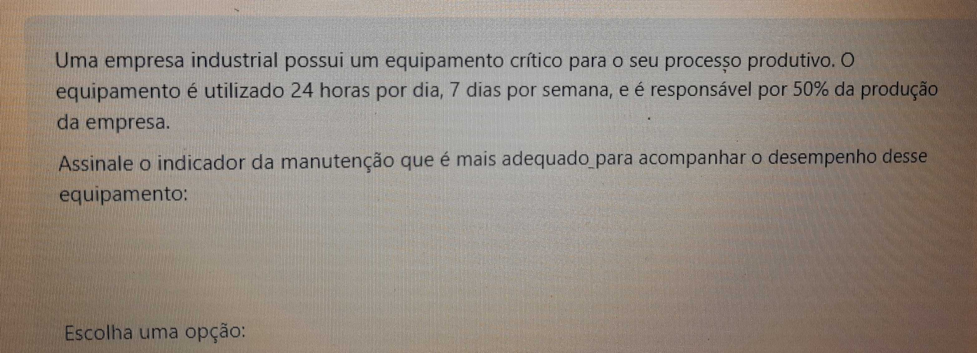 Uma empresa industrial possui um equipamento crítico para o seu procesço produtivo. O 
equipamento é utilizado 24 horas por dia, 7 dias por semana, e é responsável por 50% da produção 
da empresa. 
Assinale o indicador da manutenção que é mais adequado_para acompanhar o desempenho desse 
equipamento: 
Escolha uma opção: