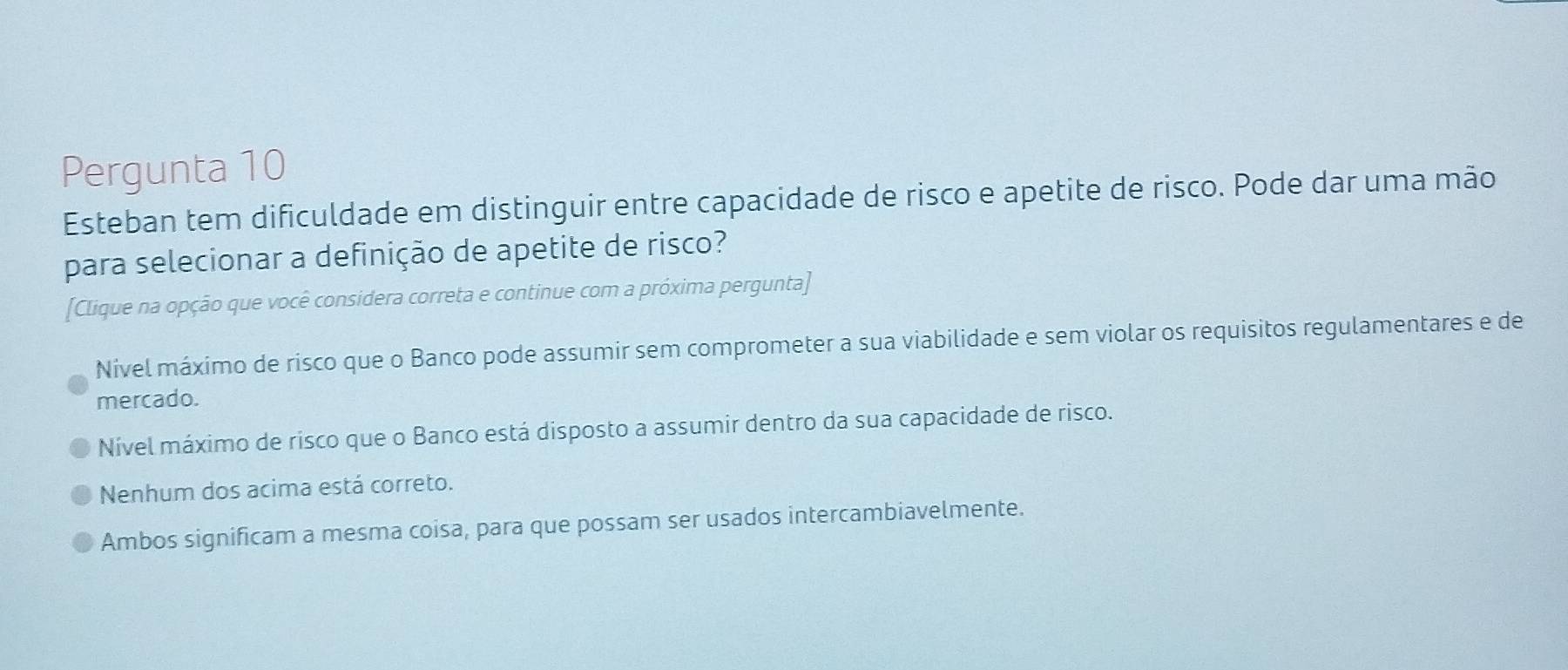 Pergunta 10
Esteban tem dificuldade em distinguir entre capacidade de risco e apetite de risco. Pode dar uma mão
para selecionar a definição de apetite de risco?
[Clique na opção que você considera correta e continue com a próxima pergunta]
Nível máximo de risco que o Banco pode assumir sem comprometer a sua viabilidade e sem violar os requisitos regulamentares e de
mercado.
Nível máximo de risco que o Banco está disposto a assumir dentro da sua capacidade de risco.
Nenhum dos acima está correto.
Ambos significam a mesma coisa, para que possam ser usados intercambiavelmente.