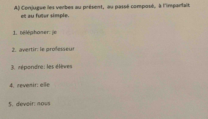 Conjugue les verbes au présent, au passé composé, à l'imparfait 
et au futur simple. 
1. téléphoner: je 
2. avertir: le professeur 
3. répondre: les élèves 
4. revenir: elle 
5. devoir: nous