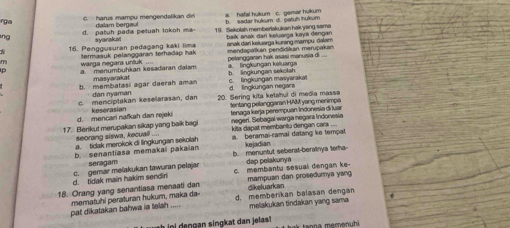 c. harus mampu mengendalikan dir a. hafal hukum c. gemar hukum
rga
dalam bergaul
d. patuh pada petuah tokoh ma- b. sadar hukum d. patuh hukum
ng 19. Sekolah memberlakukan hak yang sama
syarakat
di 16. Penggusuran pedagang kaki lima baïk anak dari keluarga kaya dengan 
termasuk pelanggaran terhadap hak anak dari keluarga kurang mampu dalam.
m mendapatkan pendidikan merupakan
p warga negara untuk .... pelanggaran hak asasi manusia di ....
a. menumbuhkan kesadaran dalam a. lingkungan keluarga
masyarakat b. lingkungan sekolah
b. membatasi agar daerah aman d. lingkungan negara c. lingkungan masyarakat
,,. dan nyaman
c. menciptakan keselarasan, dan 20. Sering kita ketahui di media massa
keserasian
d. mencari nafkah dan rejeki tentang pelanggaran HAM yang menimpe
tenaga kerja perempuan Indonesia di luar
17. Berikut merupakan sikap yang baik bagi negeri. Sebagaï warga negara Indonesia
seorang siswa, kecuali .... kita dapat membantu dengan cara ....
a. tidak merokok di lingkungan sekolah a. beramai-ramaï datang ke tempat
b. senantiasa memakai pakaian kejadian
seragam b. menuntut seberat-beratnya terha-
c. gemar melakukan tawuran pelajar dap pelakunya
d. tidak main hakim sendiri c. membantu sesuai dengan ke-
18. Orang yang senantiasa menaati dan mampuan dan prosedurya yang
mematuhi peraturan hukum, maka da- dikeluarkan
pat dikatakan bahwa ia telah ..... d. memberikan balasan dengan
melakukan tindakan yang sama
h i    n gan singkat dan jelas !