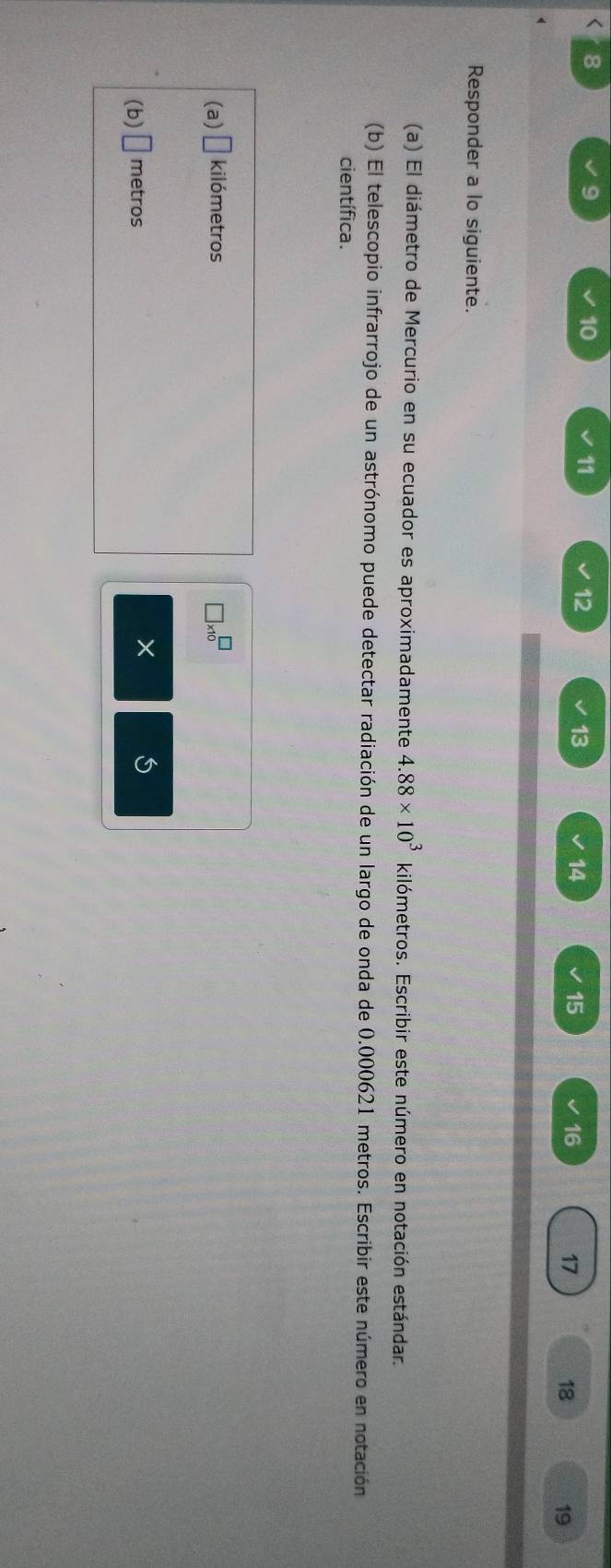 < 8 
9
10
11
12
13
14
15
16
17
18 19
Responder a lo siguiente. 
(a) El diámetro de Mercurio en su ecuador es aproximadamente 4.88* 10^3 kilómetros. Escribir este número en notación estándar. 
(b) El telescopio infrarrojo de un astrónomo puede detectar radiación de un largo de onda de 0.000621 metros. Escribir este número en notación 
científica. 
(a) □ kilómetros □ * 10^(□)
(b) □ metros
× 5