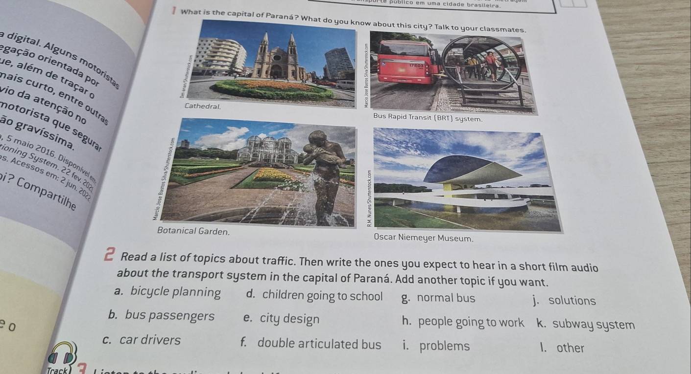 prte público em uma cidade brasileira.
What is the capital of 
digital. Alguns motorista
ogação orientada po
e, além de traçar (
haís curto, entre outra
vio da atenção no
notorista que ségura
ão gravíssima.
5 maio 2016. Disponível e
ioning System. 22 fev. 20
s. Acessos em: 2 jun. 20:
i? Compartilhe
Read a list of topics about traffic. Then write the ones you expect to hear in a short film audio
about the transport system in the capital of Paraná. Add another topic if you want.
a. bicycle planning d. children going to school g. normal bus j. solutions
b. bus passengers e. city design h. people going to work
e0 k. subway system
c. car drivers f. double articulated bus i. problems I. other
Track