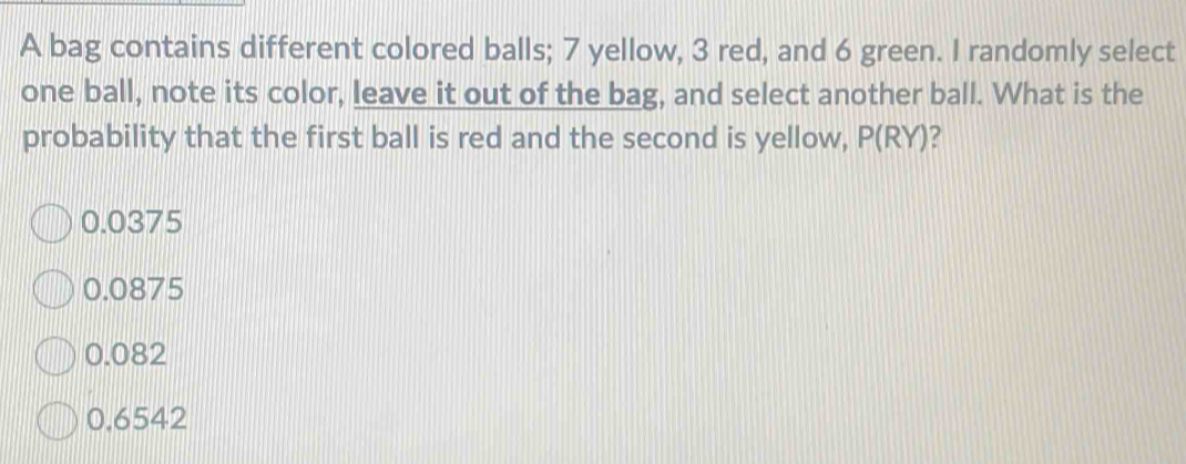 A bag contains different colored balls; 7 yellow, 3 red, and 6 green. I randomly select
one ball, note its color, leave it out of the bag, and select another ball. What is the
probability that the first ball is red and the second is yellow, P(R (Y)?
0.0375
0.0875
0.082
0.6542