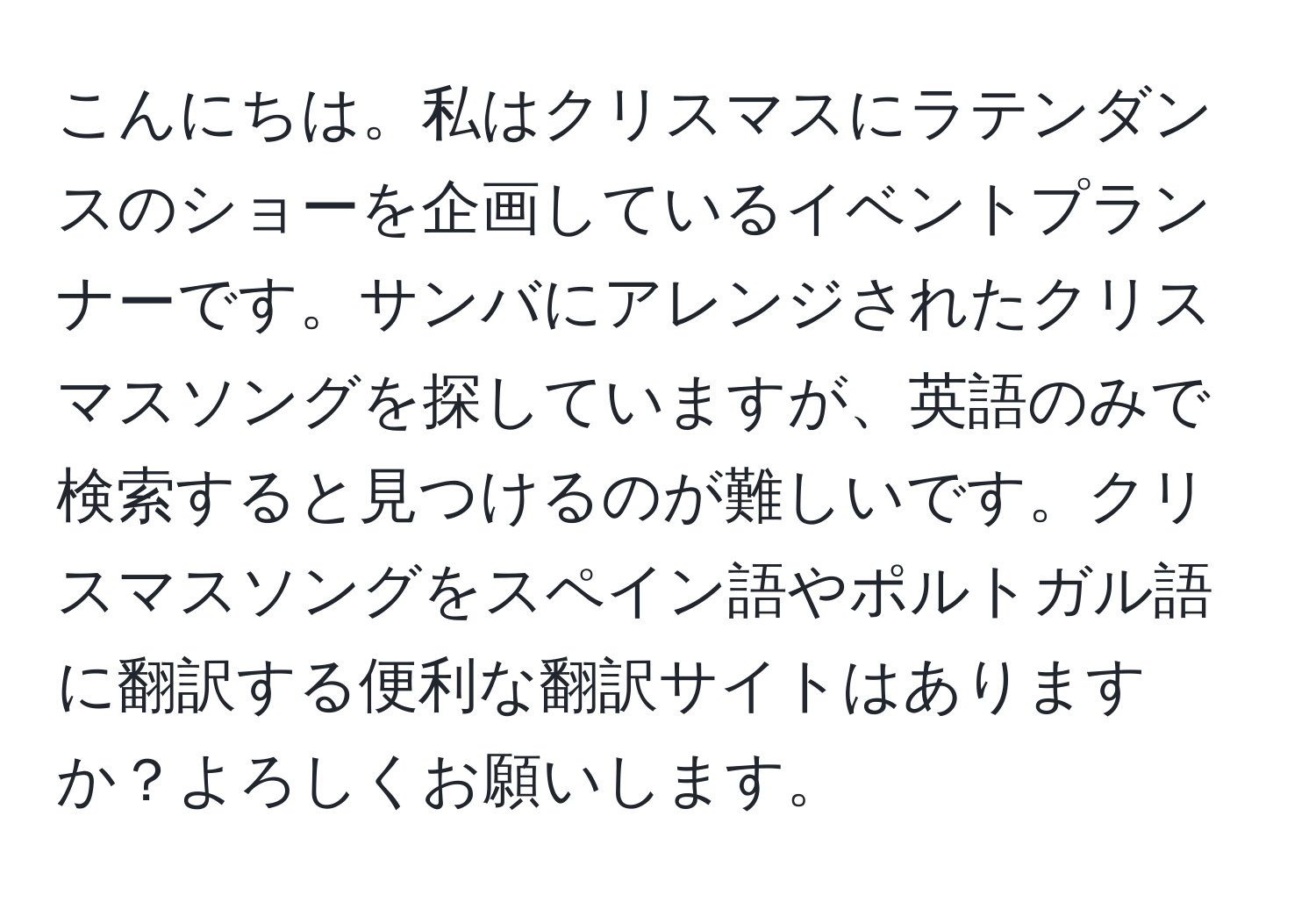 こんにちは。私はクリスマスにラテンダンスのショーを企画しているイベントプランナーです。サンバにアレンジされたクリスマスソングを探していますが、英語のみで検索すると見つけるのが難しいです。クリスマスソングをスペイン語やポルトガル語に翻訳する便利な翻訳サイトはありますか？よろしくお願いします。