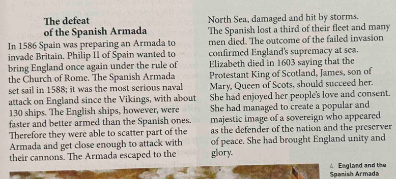 The defeat North Sea, damaged and hit by storms.
of the Spanish Armada The Spanish lost a third of their fleet and many
In 1586 Spain was preparing an Armada to men died. The outcome of the failed invasion
invade Britain. Philip II of Spain wanted to confirmed England’s supremacy at sea.
bring England once again under the rule of Elizabeth died in 1603 saying that the
the Church of Rome. The Spanish Armada Protestant King of Scotland, James, son of
set sail in 1588; it was the most serious naval Mary, Queen of Scots, should succeed her.
attack on England since the Vikings, with about She had enjoyed her people's love and consent.
130 ships. The English ships, however, were She had managed to create a popular and
faster and better armed than the Spanish ones. majestic image of a sovereign who appeared
Therefore they were able to scatter part of the as the defender of the nation and the preserver
Armada and get close enough to attack with of peace. She had brought England unity and
their cannons. The Armada escaped to the glory.
4. England and the
Spanish Armada