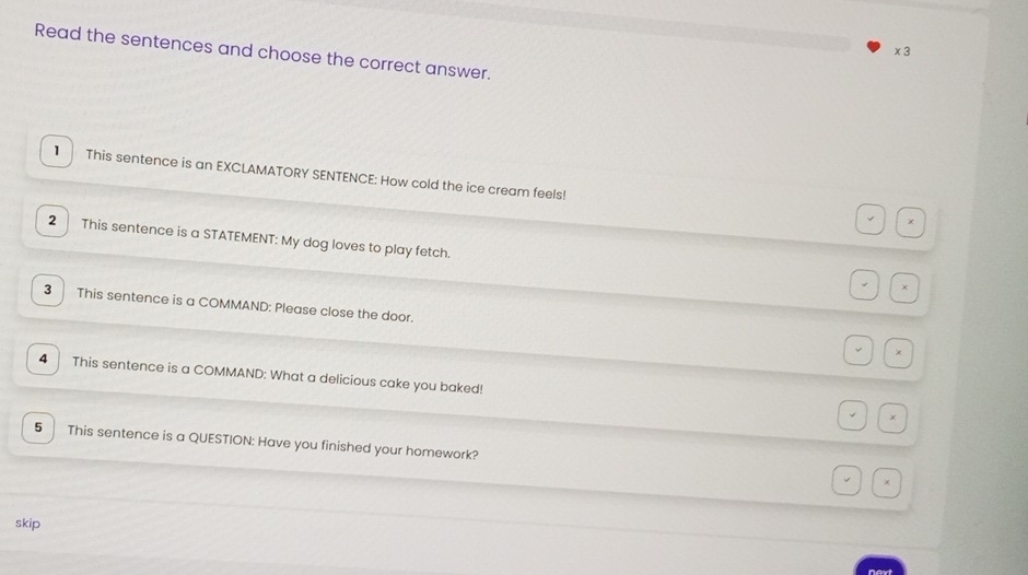 times 3 
Read the sentences and choose the correct answer. 
1 This sentence is an EXCLAMATORY SENTENCE: How cold the ice cream feels! 
2 This sentence is a STATEMENT: My dog loves to play fetch. 
. 
3 This sentence is a COMMAND: Please close the door. 
× 
4 This sentence is a COMMAND: What a delicious cake you baked! 
5 This sentence is a QUESTION: Have you finished your homework? 
skip