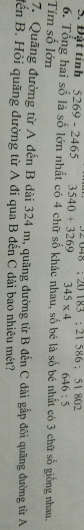 oz048; 20183; 21586; 51802
S. Đặt tính 5269 - 2465 3540+3269 345* 4
646:5
6. Tổng hai số là số lớn nhất có 4 chữ số khác nhau, số bé là số bé nhất có 3 chữ số giống nhau. 
Tím số lớn 
7. Quãng đường từ A đến B dài 324 m, quãng đường từ B đến C dài gấp đôi quãng đường từ A 
đến B. Hỏi quãng đường từ A đi qua B đến C dài bao nhiêu mét?