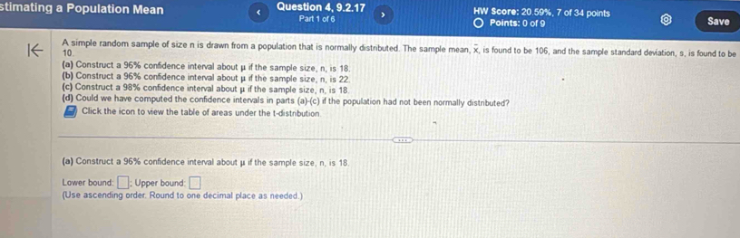 4, 9, 2, 17
stimating a Population Mean < Question Part 1 of 6 HW Score:  20.59 Points: 0 of 9 points Save 
.7of3H 
A simple random sample of size n is drawn from a population that is normally distributed. The sample mean, overline x is found to be 106, and the sample standard deviation, s, is found to be
10. 
(a) Construct a 96% confidence interval about μ if the sample size, n, is 18. 
(b) Construct a 96% confidence interval about μ if the sample size, n, is 22
(c) Construct a 98% confidence interval about μ if the sample size, n, is 18
(d) Could we have computed the confidence intervals in parts (a)-(c) if the population had not been normally distributed? 
Click the icon to view the table of areas under the t-distribution 
(a) Construct a 96% confidence interval about μ if the sample size, n, is 18. 
Lower bound: □; Upper bound: □ 
(Use ascending order. Round to one decimal place as needed.)