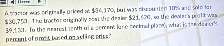 Listen 
A tractor was originally priced at $34,170, but was discounted 10% and sold for
$30,753. The tractor originally cost the dealer $21,620, so the dealer's profit was
$9,133. To the nearest tenth of a percent (one decimal place), what is the dealer's 
percent of profit based on selling price?