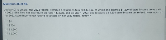 of 40.
Lucia (40) is single. Her 2022 federal itemized deductions totaled $17,400, of which she claimed $1,200 of state income taxes paid
in 2022. She filed her tax return on April 14, 2023, and on May 1, 2023, she received a $1,200 state income tax refund. How much of
her 2022 state income tax refund is taxable on her 2023 federal return?
$500
$1,20D
$2.000