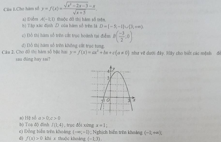 Câu 1.Cho hàm số y=f(x)= (sqrt(x^2-2x-3)-x)/sqrt(x+5) ,
a) Điểm A(-1;1) thuộc đồ thị hàm số trên.
b) Tập xác định D của hàm số trên là D=[-5;-1]∪ [3;+∈fty ).
c) Đồ thị hàm số trên cắt trục hoành tại điểm B( (-3)/2 ;0).
d) Đồ thị hàm số trên không cắt trục tung.
Câu 2. Cho đồ thị hàm số bậc hai y=f(x)=ax^2+bx+c(a!= 0) như vẽ dưới đây. Hãy cho biết các mệnh để
sau dúng hay sai?
a) Hệ số a>0; c>0
b) Toạ độ đỉnh I(1;4) , trục đối xứng x=1
c) Đồng biến trên khoảng (-∈fty ;-1); Nghịch biến trên khoảng (-1;+∈fty )
d) f(x)>0 khi x thuộc khoảng (-1;3).