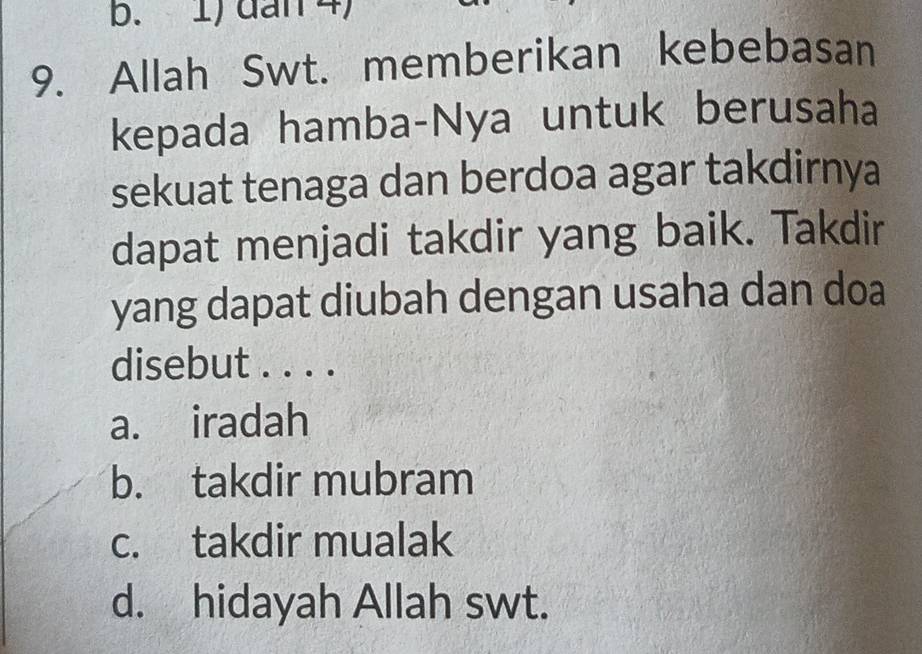 1) dan 4)
9. Allah Swt. memberikan kebebasan
kepada hamba-Nya untuk berusaha
sekuat tenaga dan berdoa agar takdirnya
dapat menjadi takdir yang baik. Takdir
yang dapat diubah dengan usaha dan doa
disebut . . . .
a. iradah
b. takdir mubram
c. takdir mualak
d. hidayah Allah swt.