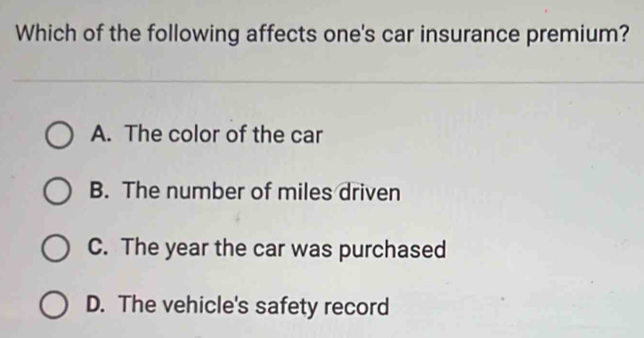 Which of the following affects one's car insurance premium?
A. The color of the car
B. The number of miles driven
C. The year the car was purchased
D. The vehicle's safety record