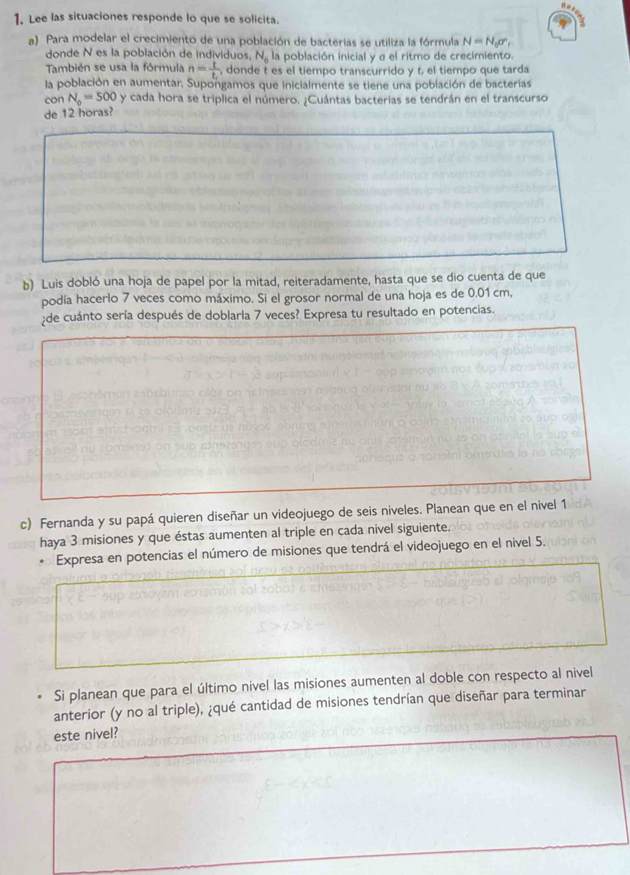 Lee las situaciones responde lo que se solicita. 
a) Para modelar el crecimiento de una población de bacterias se utiliza la fórmula N=N_0sigma _r
donde N es la población de individuos, N_0 la población inicial y α el ritmo de crecimiento. 
También se usa la fórmula n= t/t,  , donde t es el tiempo transcurrido y t, el tiempo que tarda 
la población en aumentar. Supongamos que inicialmente se tiene una población de bacterías 
con N_0=500 y cada hora se triplica el número. ¿Cuántas bacterias se tendrán en el transcurso 
de 12 horas? 
b) Luis dobló una hoja de papel por la mitad, reiteradamente, hasta que se dio cuenta de que 
podía hacerlo 7 veces como máximo. Si el grosor normal de una hoja es de 0.01 cm, 
de cuánto sería después de doblarla 7 veces? Expresa tu resultado en potencias. 
c) Fernanda y su papá quieren diseñar un videojuego de seis niveles. Planean que en el nivel 1 
haya 3 misiones y que éstas aumenten al triple en cada nivel siguiente. 
Expresa en potencias el número de misiones que tendrá el videojuego en el nivel 5. 
Si planean que para el último nivel las misiones aumenten al doble con respecto al nivel 
anterior (y no al triple), ¿qué cantidad de misiones tendrían que diseñar para terminar 
este nivel?