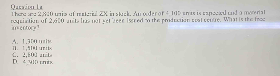 There are 2,800 units of material ZX in stock. An order of 4,100 units is expected and a material
requisition of 2,600 units has not yet been issued to the production cost centre. What is the free
inventory?
A. 1,300 units
B. 1,500 units
C. 2,800 units
D. 4,300 units