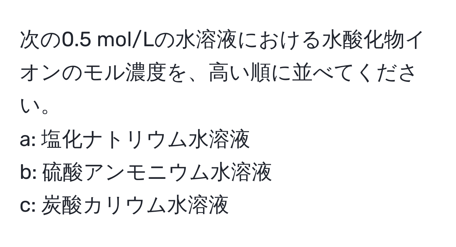 次の0.5 mol/Lの水溶液における水酸化物イオンのモル濃度を、高い順に並べてください。  
a: 塩化ナトリウム水溶液  
b: 硫酸アンモニウム水溶液  
c: 炭酸カリウム水溶液