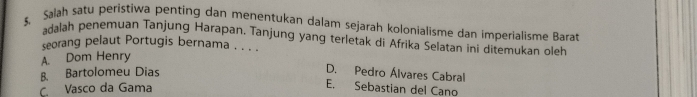 Salah satu peristiwa penting dan menentukan dalam sejarah kolonialisme dan imperialisme Barat
adalah penemuan Tanjung Harapan. Tanjung yang terletak di Afrika Selatan ini ditemukan oleh
seorang pelaut Portugis bernama . . . .
A. Dom Henry
B. Bartolomeu Dias D. Pedro Álvares Cabral
C. Vasco da Gama
E. Sebastian del Cano