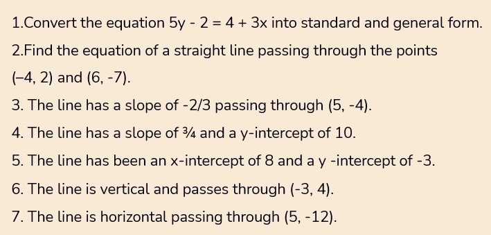 Convert the equation 5y-2=4+3x into standard and general form. 
2.Find the equation of a straight line passing through the points
(-4,2) and (6,-7). 
3. The line has a slope of -2/3 passing through (5,-4). 
4. The line has a slope of ¾ and a y-intercept of 10. 
5. The line has been an x-intercept of 8 and a y -intercept of -3. 
6. The line is vertical and passes through (-3,4). 
7. The line is horizontal passing through (5,-12).