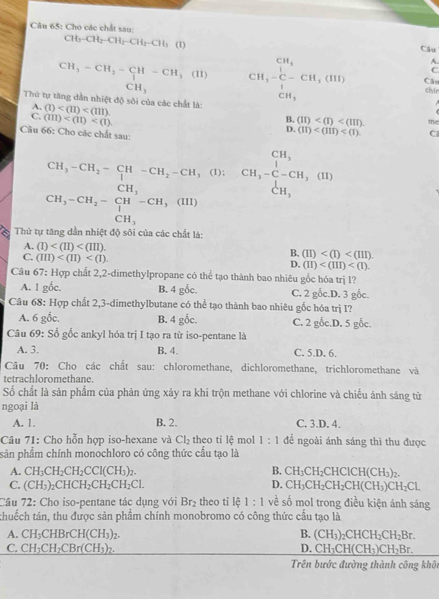 Cho các chất sau:
CH_3-CH_2-CH_2-CH_2-CH_3 (1)
Câu
CH_3-CH_2-CH-CH_3(II) CH_3beginarrayr CH_3 C-C-CH_3(HI) CH_3endarray
A.
C.
CH_3
Câu
□ 
chín
Thứ tự tăng dần nhiệt độ sôi của các chất là:
A. (1)
C. (m)
(
B. (II)
me
D. (II)
Câu 66: Cho các chất sau:
C
CH_3-CH_2-CH-CH_2-CH_3
(1);
beginarrayr CH_3CH_2-CH_3-CH,(H)) CH_3endarray l, CH,-beginarrayr CH, CH,-C-CH,(11) CH,endarray
a  Thứ tự tăng dần nhiệt độ sôi của các chất là:
A. (I)
C. (III)
B. (II)
D. (II)
Câu 67: Hợp chất 2,2-dimethylpropane có thể tạo thành bao nhiêu gốc hóa trị I?
A. 1 gốc. B. 4ghat Oc .D. 3 gốc.
C. 2gic
Câu 68: Hợp chất 2,3-dimethylbutane có thể tạo thành bao nhiêu gốc hóa trị I?
A. 6 gốc. B. 4ghat oc. C. 2 gốc.D. 5 gốc.
Câu 69: Số gốc ankyl hóa trị I tạo ra từ iso-pentane là
A. 3. B. 4. C. 5.D. 6.
Câu 70: Cho các chất sau: chloromethane, dichloromethane, trichloromethane và
tetrachloromethane.
Số chất là sản phẩm của phản ứng xảy ra khi trộn methane với chlorine và chiếu ánh sáng từ
ngoại là
A. 1. B. 2. C. 3.D. 4.
Câu 71: Cho hỗn hợp iso-hexane và Cl_2 theo tì lhat e mol 1:1 để ngoài ánh sáng thì thu được
sản phẩm chính monochloro có công thức cấu tạo là
A. CH_3CH_2CH_2CCl(CH_3)_2. B. CH_3CH_2CHClCH(CH_3)_2.
C. (CH_3)_2CHCH_2CH_2CH_2Cl. D. CH_3CH_2CH_2CH(CH_3)CH_2Cl.
Câu 72: Cho iso-pentane tác dụng với Br_2 theo tỉ lệ 1:1 về số mol trong điều kiện ánh sáng
thuếch tán, thu được sản phẩm chính monobromo có công thức cấu tạo là
A. CH_3CHBrCH(CH_3)_2. B. (CH_3)_2CHCH_2CH_2Br.
C. CH_3CH_2CBr(CH_3)_2. D. CH_3CH(CH_3)CH_2Br.
Trên bước đường thành công khôi