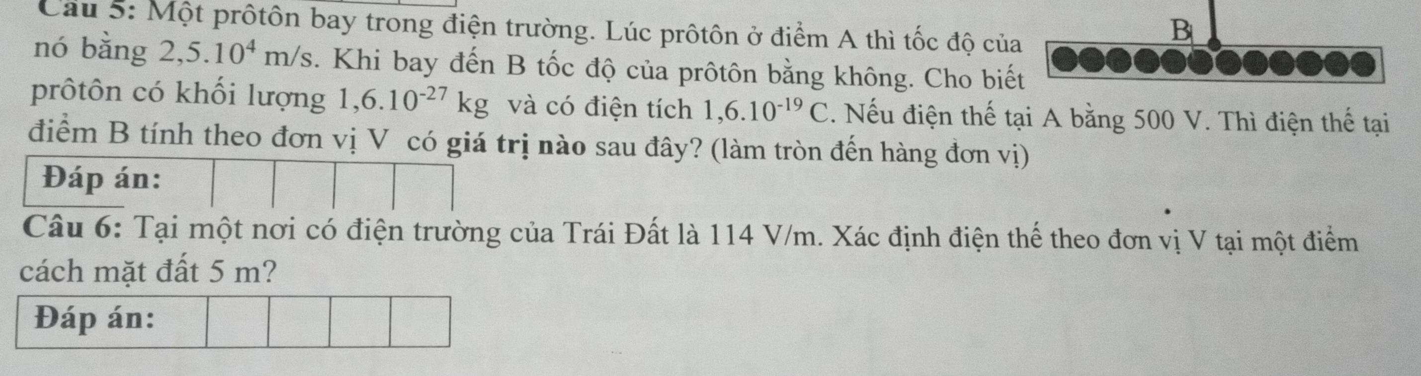 Cầu 5: Một prôtôn bay trong điện trường. Lúc prôtôn ở điểm A thì tốc độ của 
B 
nó bằng 2,5.10^4m/s. Khi bay đến B tốc độ của prôtôn bằng không. Cho biết 
prôtôn có khối lượng 1,6.10^(-27)kg và có điện tích 1,6.10^(-19)C. Nếu điện thế tại A bằng 500 V. Thì điện thế tại 
điểm B tính theo đơn vị V có giá trị nào sau đây? (làm tròn đến hàng đơn vị) 
Đáp án: 
Câu 6: Tại một nơi có điện trường của Trái Đất là 114 V/m. Xác định điện thể theo đơn vị V tại một điểm 
cách mặt đất 5 m? 
Đáp án: