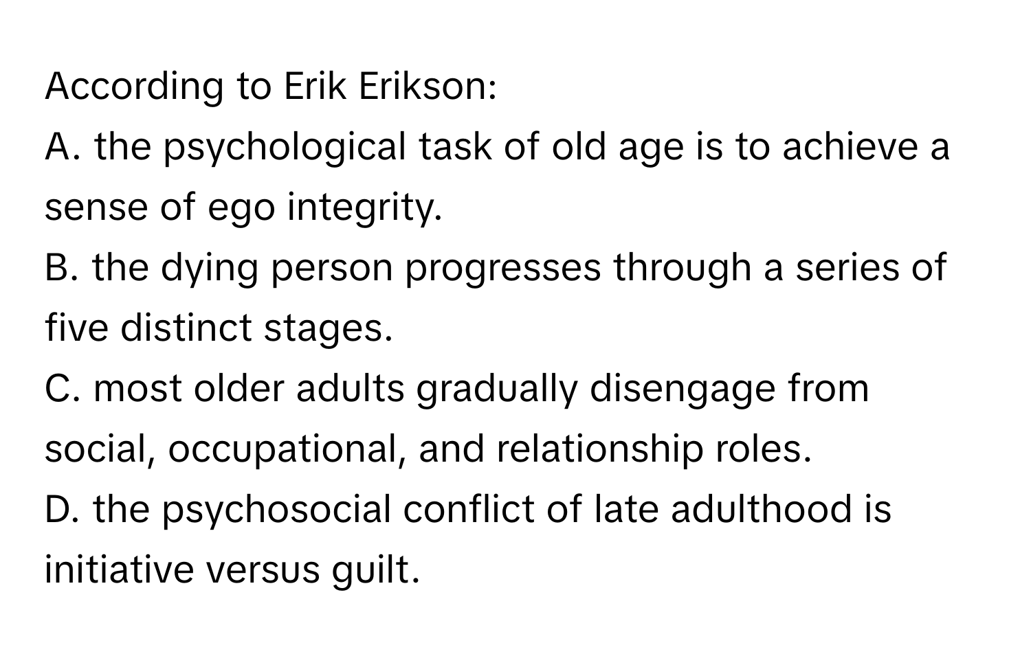 According to Erik Erikson:
A. the psychological task of old age is to achieve a sense of ego integrity.
B. the dying person progresses through a series of five distinct stages.
C. most older adults gradually disengage from social, occupational, and relationship roles.
D. the psychosocial conflict of late adulthood is initiative versus guilt.