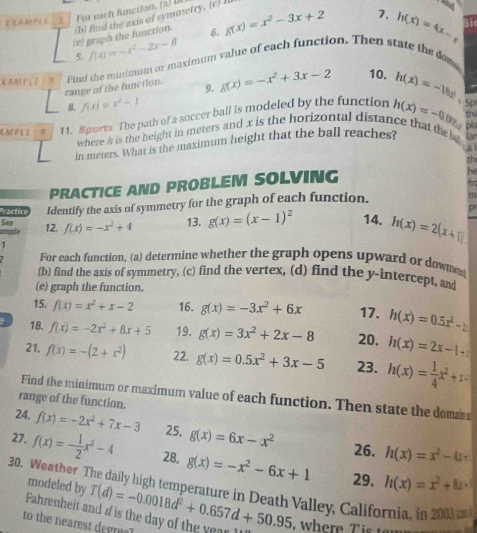 find the axis of symmetry, (c) I
ξXMP( 1
7.
(e) graph the function.
6. g(x)=x^2-3x+2 h(x)=4x-
5. f(x)=-x^2-2x-8
XABFLE Pind the minimum or maximum value of each function. Then state the dom
range of the function.
9. g(x)=-x^2+3x-2 10.
8. f(x)=x^2-1
h(x)=-0.00endpmatrix 5p
AMFLE  11. Sports The path of a soccer ball is modeled by the function h(x)=-10x
thi
pla
where h is the height in meters and x is the horizontal distance that the  lar
in meters. What is the maximum height that the ball reaches?
a l
the
PRACTICE AND PROBLEM SOLVING
he
f
Practice Identify the axis of symmetry for the graph of each function.
p
See
ample 12. f(x)=-x^2+4 13. g(x)=(x-1)^2
14. h(x)=2(x+1)
1
For each function, (a) determine whether the graph opens upward or down
(b) find the axis of symmetry, (c) find the vertex, (d) find the y-intercept, and
(e) graph the function.
15. f(x)=x^2+x-2 16. g(x)=-3x^2+6x 17. h(x)=0.5x^2-1
D 18. f(x)=-2x^2+8x+5 19. g(x)=3x^2+2x-8 20. h(x)=2x-1+
21. f(x)=-(2+x^2) 22. g(x)=0.5x^2+3x-5 23. h(x)= 1/4 x^2+1
Find the minimum or maximum value of each function. Then state the dom
range of the function.
24. f(x)=-2x^2+7x-3 25. g(x)=6x-x^2
26. h(x)=x^2-4x+
27. f(x)=- 1/2 x^2-4 28. g(x)=-x^2-6x+1 29. h(x)=x^2+8x+
modeled by T(d)=-0.0018d^2+0.657d+50.95
30. Weather The daily high temperature in Death Valley, California, in 2003 an
Pahrenheit and d is the day of the year I , where T is  to
to the nearest degree?