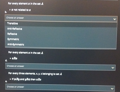 For every element # in the set A
* ∞ not related to #
Choose an answer
Transitive
Anti-Reflexive
Reflexive
Symmetric
Anti-Symmetric
For every element # in the set 
• αR=
d.
Choose an answer
For every three elements, x, y, z belonging to set A
If (æRy and yRs) then ωRs
●.
Choose an answer